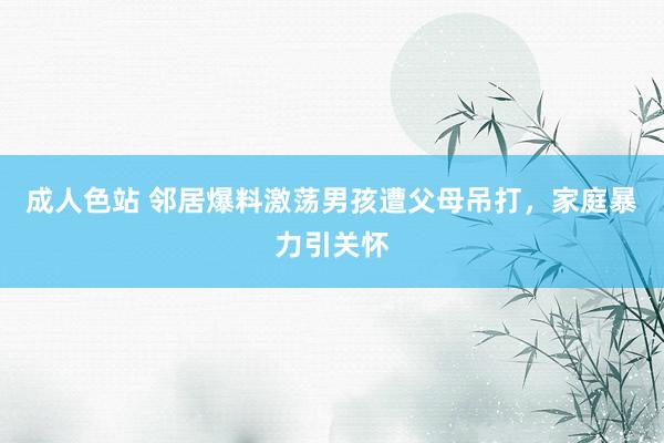 成人色站 邻居爆料激荡男孩遭父母吊打，家庭暴力引关怀