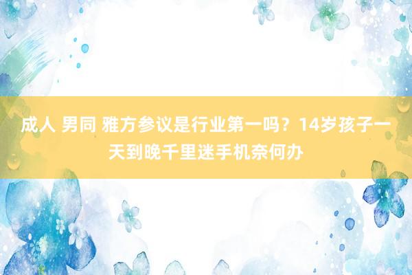 成人 男同 雅方参议是行业第一吗？14岁孩子一天到晚千里迷手机奈何办
