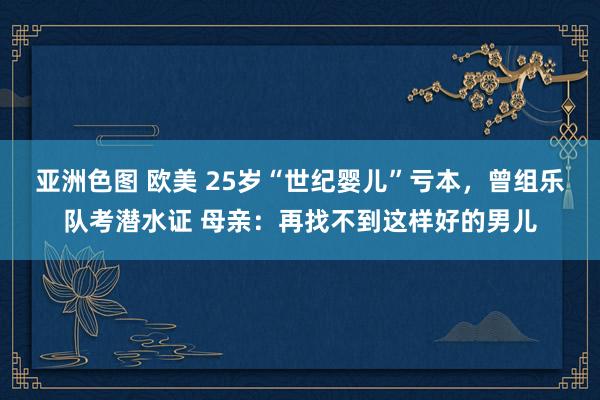亚洲色图 欧美 25岁“世纪婴儿”亏本，曾组乐队考潜水证 母亲：再找不到这样好的男儿