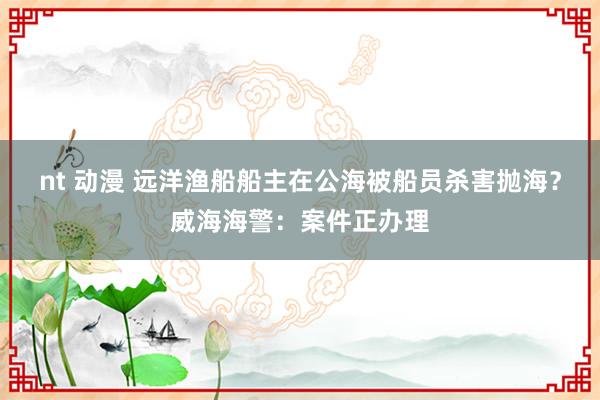 nt 动漫 远洋渔船船主在公海被船员杀害抛海？威海海警：案件正办理