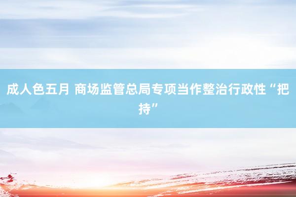 成人色五月 商场监管总局专项当作整治行政性“把持”