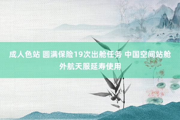 成人色站 圆满保险19次出舱任务 中国空间站舱外航天服延寿使用