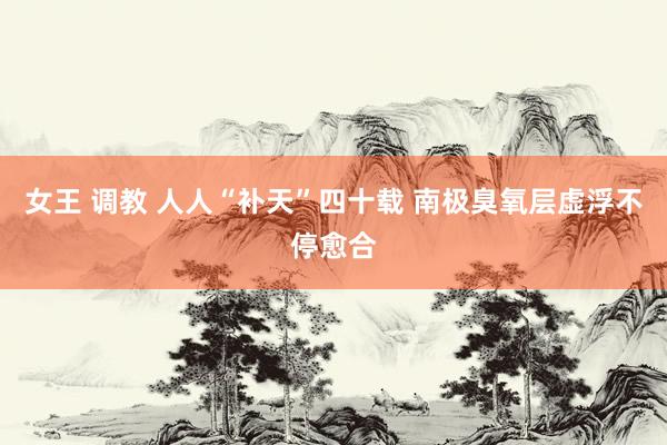 女王 调教 人人“补天”四十载 南极臭氧层虚浮不停愈合