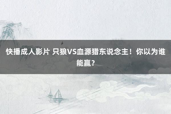 快播成人影片 只狼VS血源猎东说念主！你以为谁能赢？