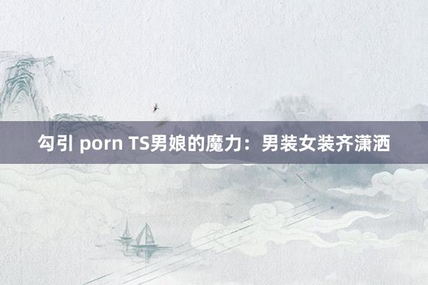 勾引 porn TS男娘的魔力：男装女装齐潇洒