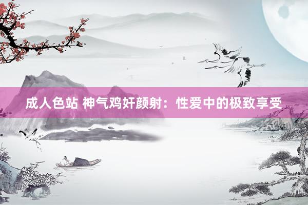 成人色站 神气鸡奸颜射：性爱中的极致享受