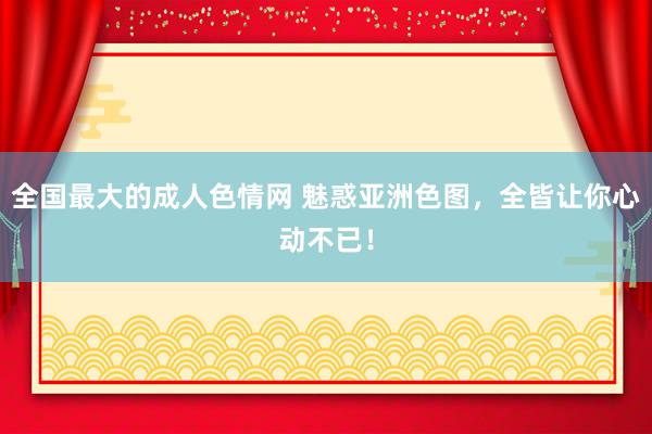 全国最大的成人色情网 魅惑亚洲色图，全皆让你心动不已！