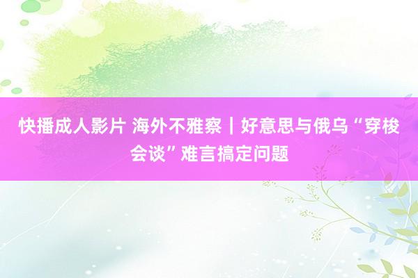 快播成人影片 海外不雅察｜好意思与俄乌“穿梭会谈”难言搞定问题