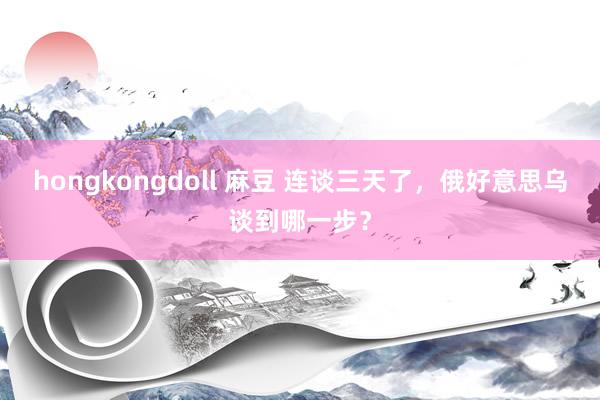 hongkongdoll 麻豆 连谈三天了，俄好意思乌谈到哪一步？