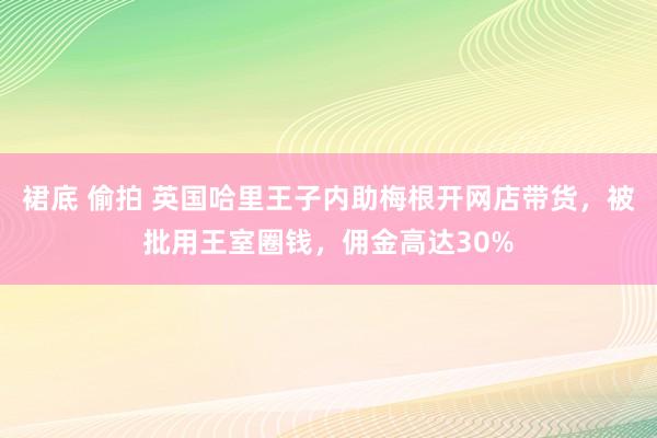 裙底 偷拍 英国哈里王子内助梅根开网店带货，被批用王室圈钱，佣金高达30%