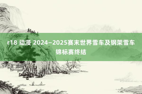 r18 动漫 2024—2025赛末世界雪车及钢架雪车锦标赛终结
