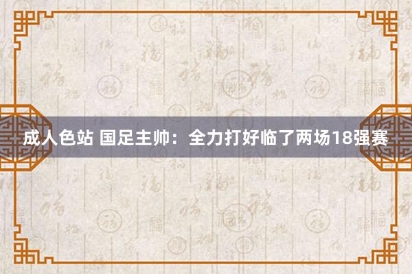 成人色站 国足主帅：全力打好临了两场18强赛