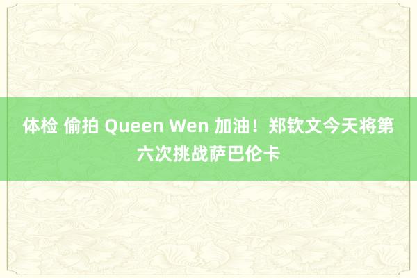 体检 偷拍 Queen Wen 加油！郑钦文今天将第六次挑战萨巴伦卡