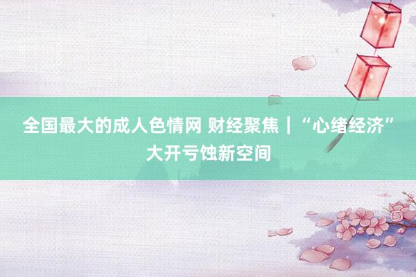 全国最大的成人色情网 财经聚焦｜“心绪经济”大开亏蚀新空间