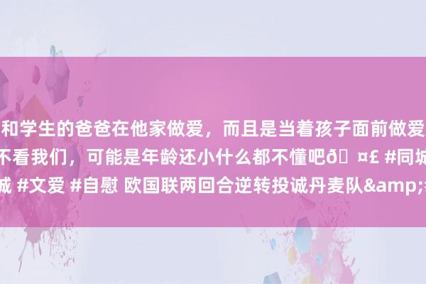 和学生的爸爸在他家做爱，而且是当着孩子面前做爱，太刺激了，孩子完全不看我们，可能是年龄还小什么都不懂吧🤣 #同城 #文爱 #自慰 欧国联两回合逆转投诚丹麦队&#32;葡萄牙队挺进四强