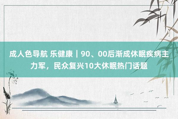 成人色导航 乐健康｜90、00后渐成休眠疾病主力军，民众复兴10大休眠热门话题