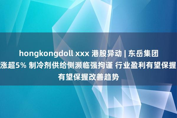 hongkongdoll xxx 港股异动 | 东岳集团(00189)涨超5% 制冷剂供给侧濒临强拘谨 行业盈利有望保握改善趋势
