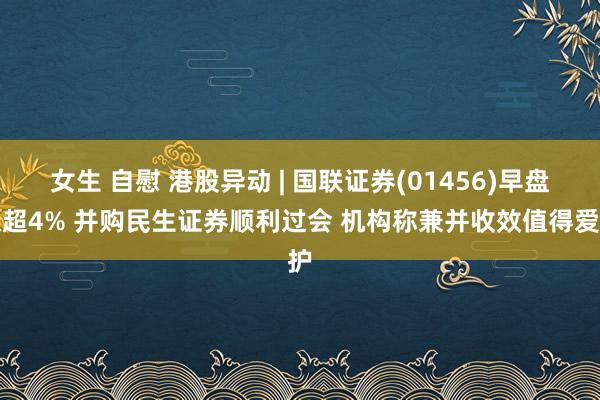 女生 自慰 港股异动 | 国联证券(01456)早盘涨超4% 并购民生证券顺利过会 机构称兼并收效值得爱护