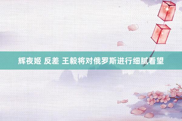 辉夜姬 反差 王毅将对俄罗斯进行细腻看望
