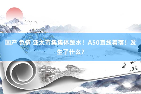 国产 色情 亚太市集集体跳水！A50直线着落！发生了什么？