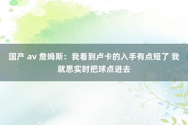 国产 av 詹姆斯：我看到卢卡的入手有点短了 我就思实时把球点进去