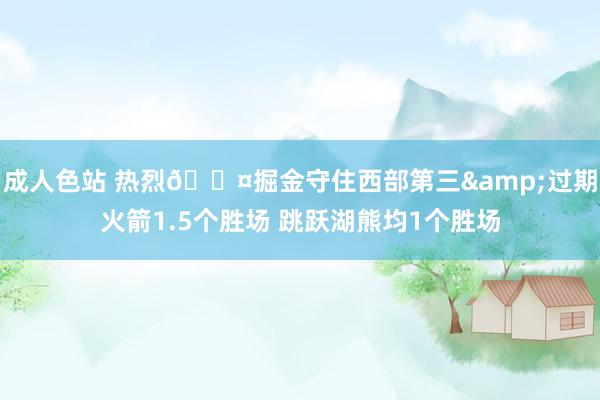 成人色站 热烈😤掘金守住西部第三&过期火箭1.5个胜场 跳跃湖熊均1个胜场