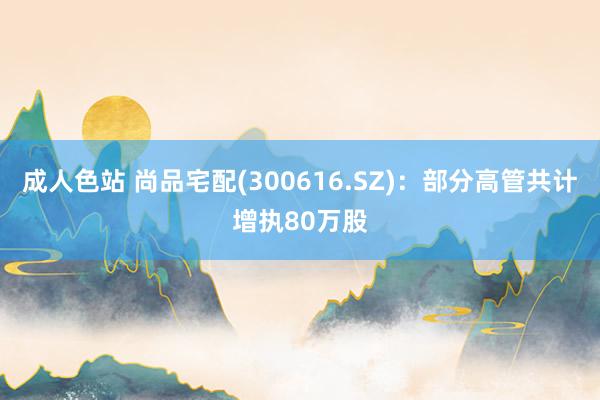 成人色站 尚品宅配(300616.SZ)：部分高管共计增执80万股