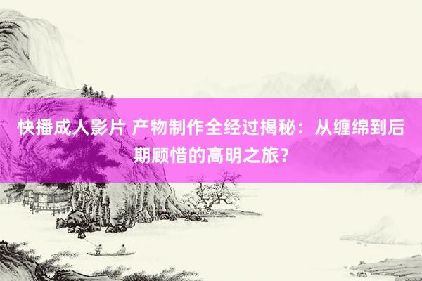 快播成人影片 产物制作全经过揭秘：从缠绵到后期顾惜的高明之旅？