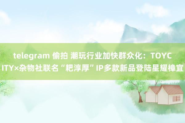 telegram 偷拍 潮玩行业加快群众化：TOYCITY×杂物社联名“耙淳厚”IP多款新品登陆星耀樟宜