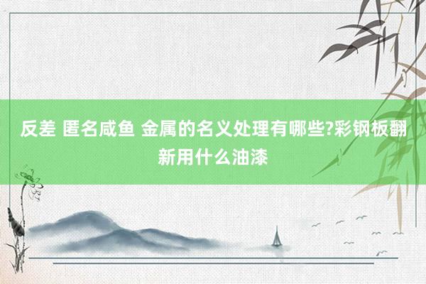 反差 匿名咸鱼 金属的名义处理有哪些?彩钢板翻新用什么油漆