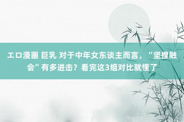 エロ漫画 巨乳 对于中年女东谈主而言，“坚捏融会”有多进击？看完这3组对比就懂了