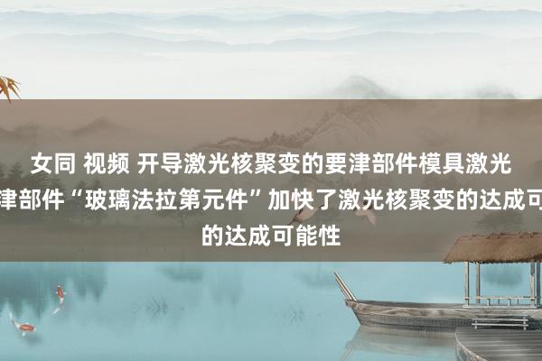 女同 视频 开导激光核聚变的要津部件模具激光的要津部件“玻璃法拉第元件”加快了激光核聚变的达成可能性