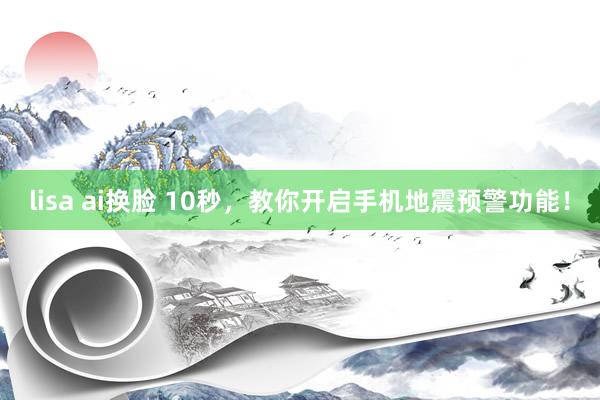lisa ai换脸 10秒，教你开启手机地震预警功能！