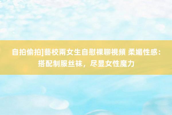 自拍偷拍]藝校兩女生自慰裸聊視頻 柔媚性感：搭配制服丝袜，尽显女性魔力