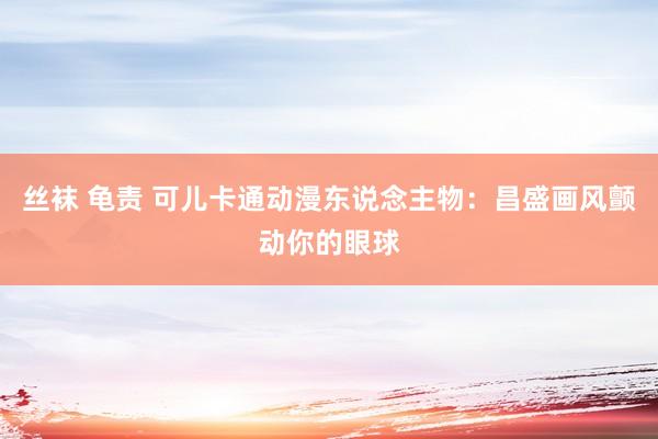 丝袜 龟责 可儿卡通动漫东说念主物：昌盛画风颤动你的眼球