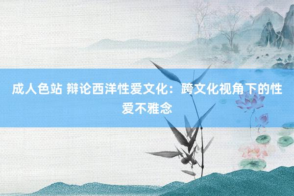 成人色站 辩论西洋性爱文化：跨文化视角下的性爱不雅念