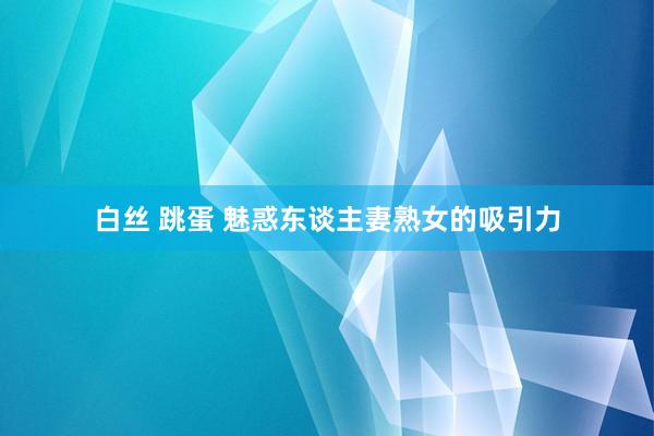 白丝 跳蛋 魅惑东谈主妻熟女的吸引力