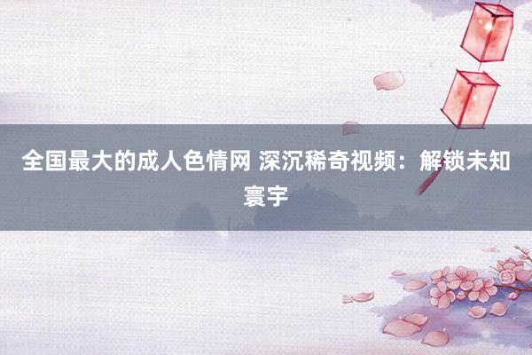 全国最大的成人色情网 深沉稀奇视频：解锁未知寰宇