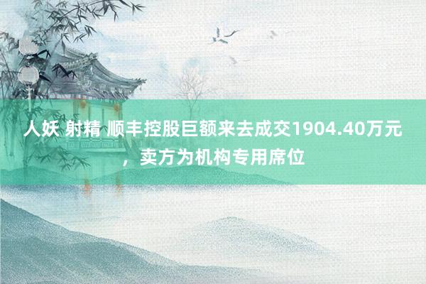 人妖 射精 顺丰控股巨额来去成交1904.40万元，卖方为机构专用席位
