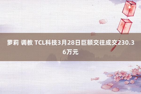 萝莉 调教 TCL科技3月28日巨额交往成交230.36万元