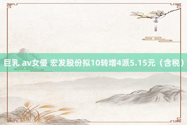 巨乳 av女優 宏发股份拟10转增4派5.15元（含税）