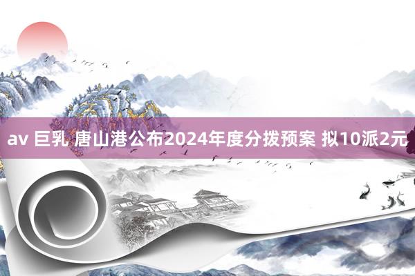 av 巨乳 唐山港公布2024年度分拨预案 拟10派2元