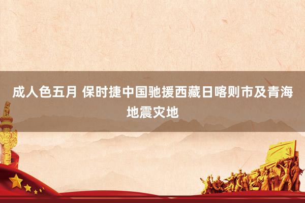 成人色五月 保时捷中国驰援西藏日喀则市及青海地震灾地