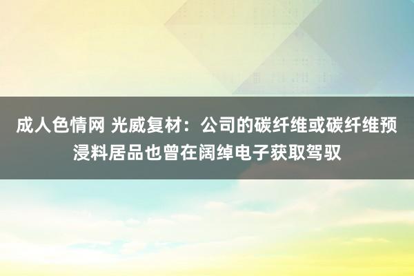 成人色情网 光威复材：公司的碳纤维或碳纤维预浸料居品也曾在阔绰电子获取驾驭