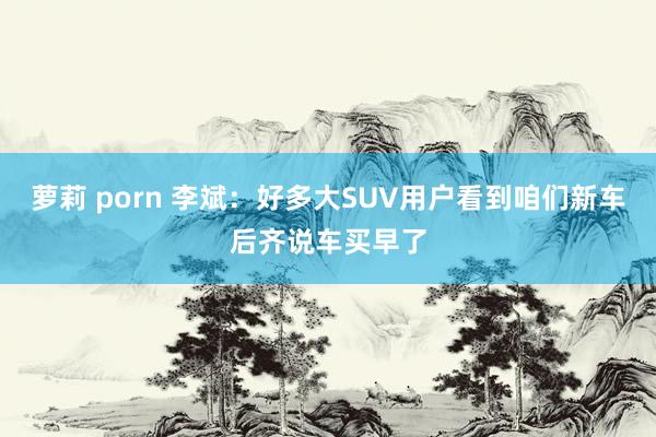 萝莉 porn 李斌：好多大SUV用户看到咱们新车后齐说车买早了