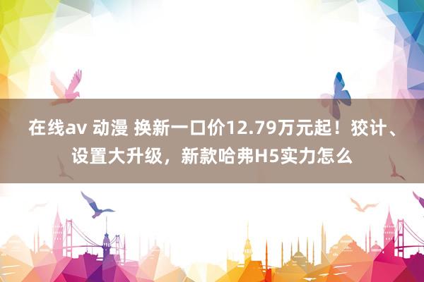 在线av 动漫 换新一口价12.79万元起！狡计、设置大升级，新款哈弗H5实力怎么