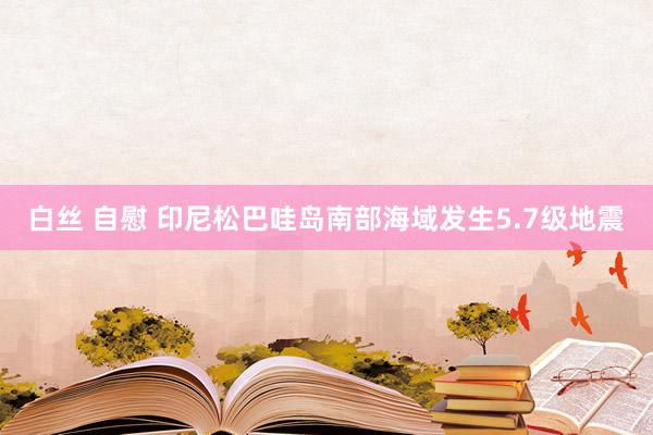 白丝 自慰 印尼松巴哇岛南部海域发生5.7级地震