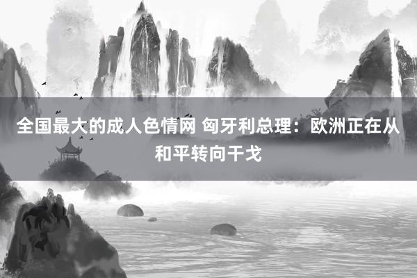 全国最大的成人色情网 匈牙利总理：欧洲正在从和平转向干戈