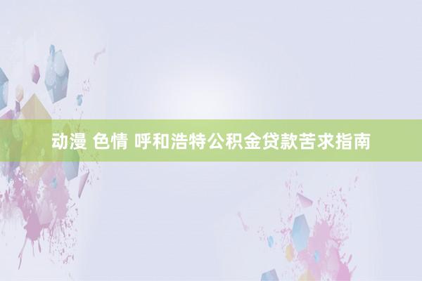 动漫 色情 呼和浩特公积金贷款苦求指南