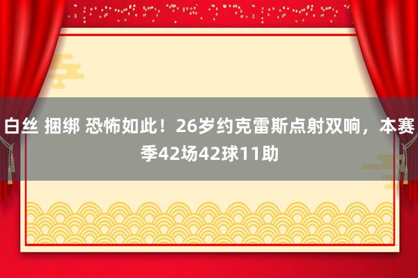 白丝 捆绑 恐怖如此！26岁约克雷斯点射双响，本赛季42场42球11助